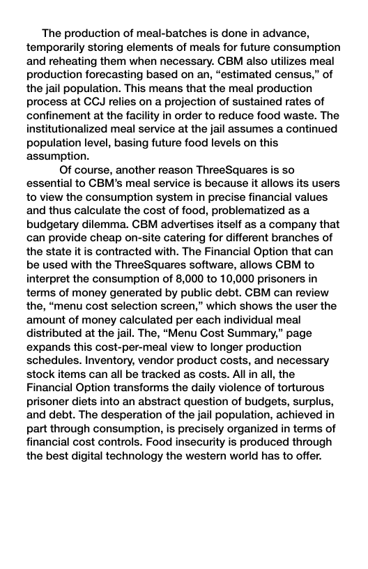 The production of meal-batches is done in advance, temporarily storing elements of meals for future consumption and reheating them when necessary. CBM also utilizes meal production forecasting based on an, “estimated census,” of the jail population. This means that the meal production process at CCJ relies on a projection of sustained rates of confinement at the facility in order to reduce food waste. The institutionalized meal service at the jail assumes a continued population level, basing future food levels on this assumption. Of course, another reason ThreeSquares is S0 essential to CBM’s meal service is because it allows its users to view the consumption system in precise financial values and thus calculate the cost of food, problematized as a budgetary dilemma. CBM advertises itself as a company that can provide cheap on-site catering for different branches of the state it is contracted with. The Financial Option that can be used with the ThreeSquares software, allows CBM to interpret the consumption of 8,000 to 10,000 prisoners in terms of money generated by public debt. CBM can review the, “menu cost selection screen,” which shows the user the amount of money calculated per each individual meal distributed at the jail. The, “Menu Cost Summary,” page expands this cost-per-meal view to longer production schedules. Inventory, vendor product costs, and necessary stock items can all be tracked as costs. Allin all, the Financial Option transforms the daily violence of torturous prisoner diets into an abstract question of budgets, surplus, and debt. The desperation of the jail population, achieved in part through consumption, is precisely organized in terms of financial cost controls. Food insecurity is produced through the best digital technology the western world has to offer.